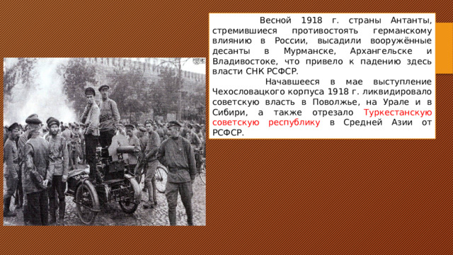  Весной 1918 г. страны Антанты, стремившиеся противостоять германскому влиянию в России, высадили вооружённые десанты в Мурманске, Архангельске и Владивостоке, что привело к падению здесь власти СНК РСФСР.  Начавшееся в мае выступление Чехословацкого корпуса 1918 г. ликвидировало советскую власть в Поволжье, на Урале и в Сибири, а также отрезало Туркестанскую советскую республику в Средней Азии от РСФСР. 