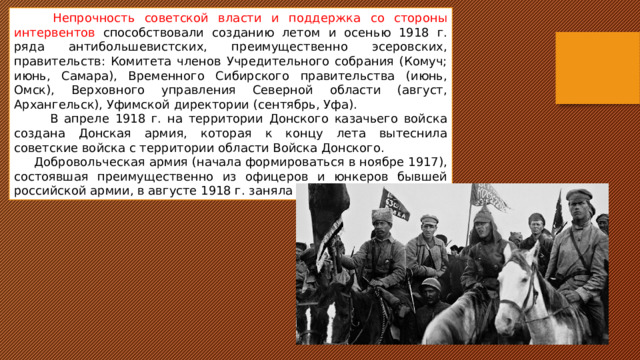 Непрочность советской власти и поддержка со стороны интервентов способствовали созданию летом и осенью 1918 г. ряда антибольшевистских, преимущественно эсеровских, правительств: Комитета членов Учредительного собрания (Комуч; июнь, Самара), Временного Сибирского правительства (июнь, Омск), Верховного управления Северной области (август, Архангельск), Уфимской директории (сентябрь, Уфа).  В апреле 1918 г. на территории Донского казачьего войска создана Донская армия, которая к концу лета вытеснила советские войска с территории области Войска Донского.  Добровольческая армия (начала формироваться в ноябре 1917), состоявшая преимущественно из офицеров и юнкеров бывшей российской армии, в августе 1918 г. заняла Кубань. 