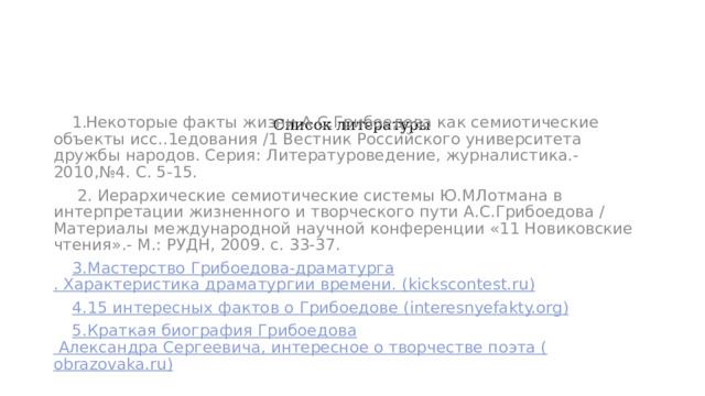  Список литературы          Некоторые факты жизни А.С.Грибоедова как семиотические объекты исс..1едования /1 Вестник Российского университета дружбы народов. Серия: Литературоведение, журналистика.- 2010,№4. С. 5-15.  2. Иерархические семиотические системы Ю.МЛотмана в интерпретации жизненного и творческого пути А.С.Грибоедова / Материалы международной научной конференции «11 Новиковские чтения».- М.: РУДН, 2009. с. 33-37. 3.Мастерство Грибоедова-драматурга . Характеристика драматургии времени. ( kickscontest.ru ) 4.15 интересных фактов о Грибоедове ( interesnyefakty.org ) 5.Краткая биография Грибоедова Александра Сергеевича, интересное о творчестве поэта ( obrazovaka.ru )  
