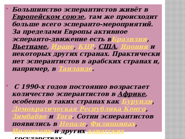 Большинство эсперантистов живёт в  Европейском союзе , там же происходит больше всего эсперанто-мероприятий. За пределами Европы активное эсперанто-движение есть в Бразилии ,  Вьетнаме ,  Иране ,  КНР ,  США ,  Японии  и некоторых других странах. Практически нет эсперантистов в арабских странах и, например, в  Таиланде .   С 1990-х годов постоянно возрастает количество эсперантистов в  Африке , особенно в таких странах как  Бурунди ,  Демократическая Республика Конго ,  Зимбабве  и  Того . Сотни эсперантистов появились в  Непале ,  Филиппинах ,  Индонезии  и других  азиатских  государствах. 