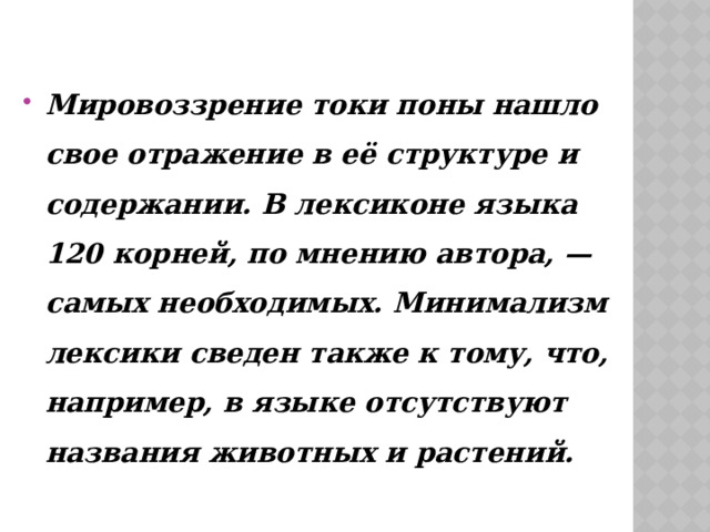 Мировоззрение токи поны нашло свое отражение в её структуре и содержании. В лексиконе языка 120 корней, по мнению автора, — самых необходимых. Минимализм лексики сведен также к тому, что, например, в языке отсутствуют названия животных и растений. 
