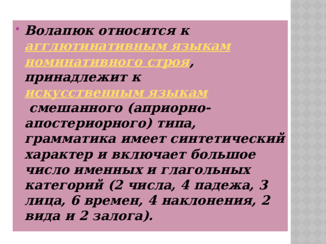 Волапюк относится к  агглютинативным языкам   номинативного строя , принадлежит к  искусственным языкам  смешанного (априорно-апостериорного) типа, грамматика имеет синтетический характер и включает большое число именных и глагольных категорий (2 числа, 4 падежа, 3 лица, 6 времен, 4 наклонения, 2 вида и 2 залога). 
