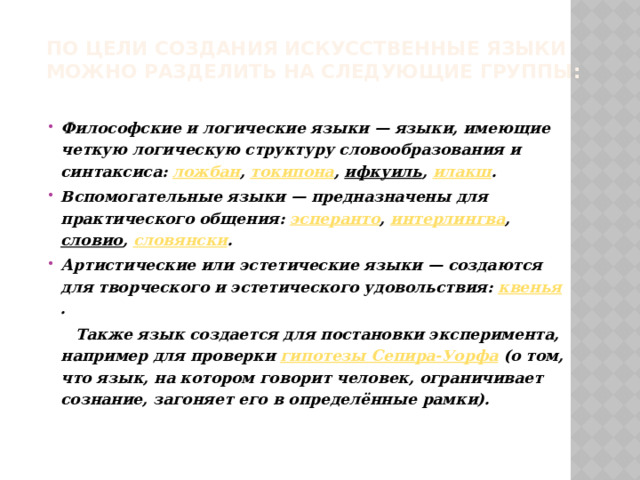 По цели создания искусственные языки можно разделить на следующие группы:   Философские и логические языки — языки, имеющие четкую логическую структуру словообразования и синтаксиса:  ложбан ,  токипона ,  ифкуиль ,  илакш . Вспомогательные языки — предназначены для практического общения:  эсперанто ,  интерлингва ,  словио ,  словянски . Артистические или эстетические языки — создаются для творческого и эстетического удовольствия:  квенья .  Также язык создается для постановки эксперимента, например для проверки  гипотезы Сепира-Уорфа  (о том, что язык, на котором говорит человек, ограничивает сознание, загоняет его в определённые рамки). 