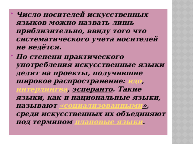 Число носителей искусственных языков можно назвать лишь приблизительно, ввиду того что систематического учета носителей не ведётся. По степени практического употребления искусственные языки делят на проекты, получившие широкое распространение:  идо ,  интерлингва ,  эсперанто . Такие языки, как и национальные языки, называют  « социализованными » , среди искусственных их объединяют под термином  плановые языки . 