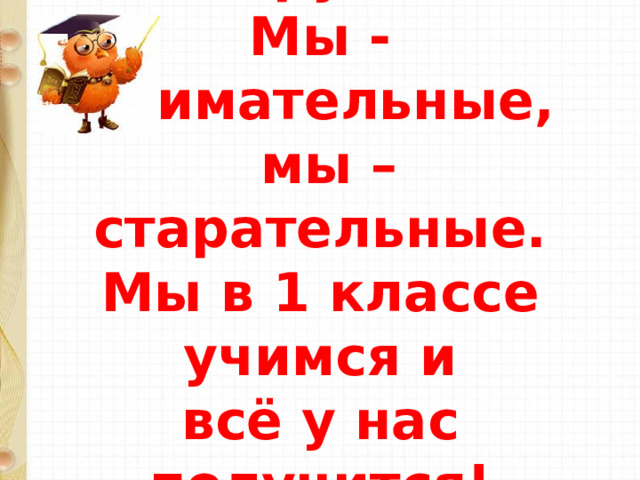 Мы умные,  мы дружные  Мы - внимательные,  мы – старательные.  Мы в 1 классе учимся и  всё у нас получится!   