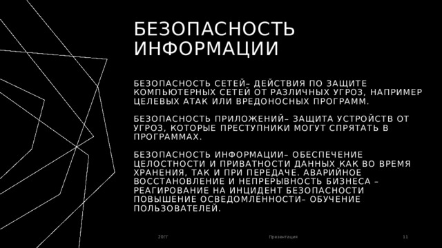 Безопасность информации   Безопасность сетей– действия по защите компьютерных сетей от различных угроз, например целевых атак или вредоносных программ.   Безопасность приложений– защита устройств от угроз, которые преступники могут спрятать в программах.   Безопасность информации– обеспечение целостности и приватности данных как во время хранения, так и при передаче. Аварийное восстановление и непрерывность бизнеса – реагирование на инцидент безопасности Повышение осведомленности– обучение пользователей. 20ГГ Презентация 1 1 