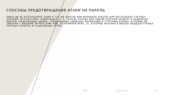 Способы предотвращения атаки на пароль   Никогда не используйте один и тот же пароль или варианты пароля для нескольких учетных записей; Используйте уникальные (т. е. пароль только для одной учетной записи) и надежные пароли (содержащие цифры, специальные символы, прописные и строчные буквы), которые не связаны с вашими интересами или, по крайней мере, те, которые указаны в ваших общедоступных учетных записях в социальных сетях. 20ГГ Презентация 1 1 