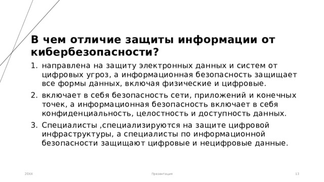 В чем отличие защиты информации от кибербезопасности? направлена ​​на защиту электронных данных и систем от цифровых угроз, а информационная безопасность защищает все формы данных, включая физические и цифровые. включает в себя безопасность сети, приложений и конечных точек, а информационная безопасность включает в себя конфиденциальность, целостность и доступность данных. Специалисты ,специализируются на защите цифровой инфраструктуры, а специалисты по информационной безопасности защищают цифровые и нецифровые данные.    20XX Презентация 1 1 
