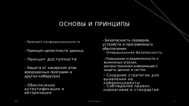 Основы и принципы - Безопасность серверов, устройств и программного обеспечения - Принцип конфиденциальности - Принцип целостности данных - Операционная безопасность - Повышение осведомленности о возможных угрозах, распространение информации о защиты данных и систем - Принцип доступности - Защита от хакерских атак, вредоносных программ и других киберугроз - Создание стратегии для выявления на киберинциденты - Обеспечение аутентификации и авторизации - Соблюдение правил, нормативов и стандартов 20ГГ Презентация 1 1 