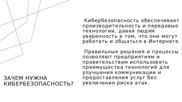  Кибербезопасность обеспечивает производительность и передовые технологии, давая людям уверенность в том, что они могут работать и общаться в Интернете.  Правильные решения и процессы позволяют предприятиям и правительствам использовать преимущества технологий для улучшения коммуникации и предоставления услуг без увеличения риска атак. Зачем нужна кибербезопасность?  1 