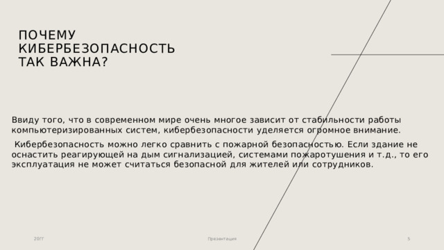 ПОЧЕМУ КИБЕРБЕЗОПАСНОСТЬ ТАК ВАЖНА? Ввиду того, что в современном мире очень многое зависит от стабильности работы компьютеризированных систем, кибербезопасности уделяется огромное внимание.  Кибербезопасность можно легко сравнить с пожарной безопасностью. Если здание не оснастить реагирующей на дым сигнализацией, системами пожаротушения и т.д., то его эксплуатация не может считаться безопасной для жителей или сотрудников. 20ГГ Презентация 1 1 