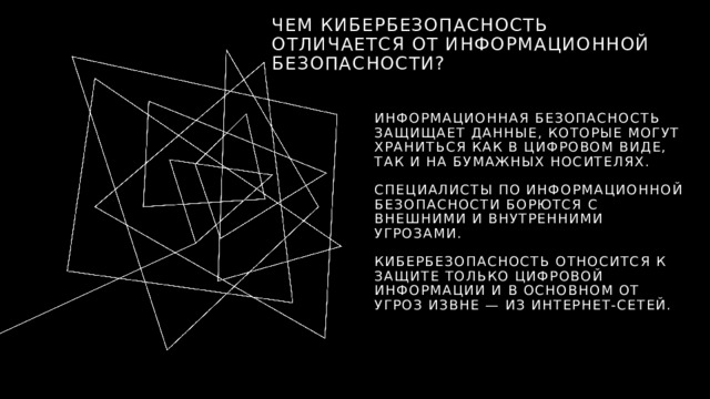 Чем кибербезопасность отличается от информационной безопасности? Информационная безопасность защищает данные, которые могут храниться как в цифровом виде, так и на бумажных носителях. Специалисты по информационной безопасности борются с внешними и внутренними угрозами. Кибербезопасность относится к защите только цифровой информации и в основном от угроз извне — из интернет-сетей. 1 