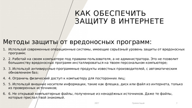 Как обеспечить защиту в Интернете Методы защиты от вредоносных программ: Используй современные операционные системы, имеющие серьёзный уровень защиты от вредоносных программ; 2. Работай на своем компьютере под правами пользователя, а не администратора. Это не позволит большинству вредоносных программ инсталлироваться на твоем персональном компьютере; 3. Используй антивирусные программные продукты известных производителей, с автоматическим обновлением баз; 4. Ограничь физический доступ к компьютеру для посторонних лиц; 5. Используй внешние носители информации, такие как флешка, диск или файл из интернета, только из проверенных источников; 6. Не открывай компьютерные файлы, полученные из ненадёжных источников. Даже те файлы, которые прислал твой знакомый. 20ГГ Презентация 1 1 