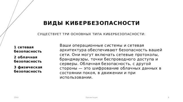 Виды кибербезопасности Существует три основных типа кибербезопасности: Ваши операционные системы и сетевая архитектура обеспечивают безопасность вашей сети. Они могут включать сетевые протоколы, брандмауэры, точки беспроводного доступа и серверы. Облачная безопасность, с другой стороны — это шифрование облачных данных в состоянии покоя, в движении и при использовании.   1 сетевая  безопасность 2 облачная безопасность 3 физическая безопасность 20XX Презентация 1 1 