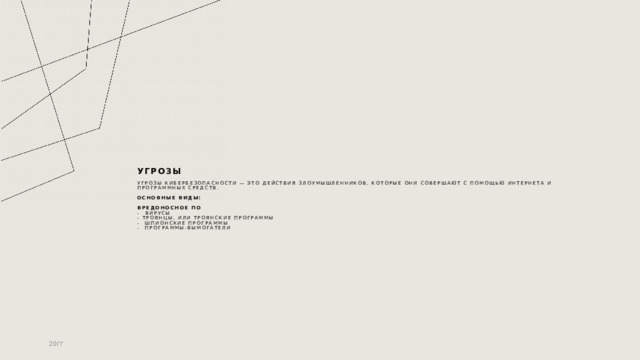 Угрозы   Угрозы кибербезопасности — это действия злоумышленников, которые они совершают с помощью интернета и программных средств.   основные виды:    Вредоносное ПО  -  Вирусы  - Троянцы, или троянские программы  - Шпионские программы  - Программы-вымогатели 20ГГ 1 
