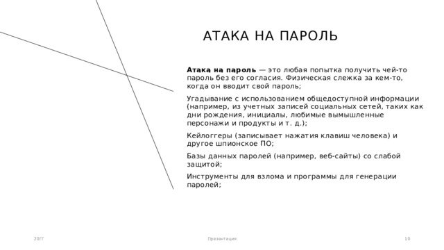 Атака на пароль Атака на пароль — это любая попытка получить чей-то пароль без его согласия. Физическая слежка за кем-то, когда он вводит свой пароль; Угадывание с использованием общедоступной информации (например, из учетных записей социальных сетей, таких как дни рождения, инициалы, любимые вымышленные персонажи и продукты и т. д.); Кейлоггеры (записывает нажатия клавиш человека) и другое шпионское ПО; Базы данных паролей (например, веб-сайты) со слабой защитой; Инструменты для взлома и программы для генерации паролей; 20ГГ Презентация 1 1 
