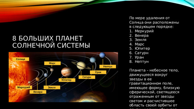 По мере удаления от Солнца они расположены в следующем порядке: Меркурий Венера Земля Марс Юпитер Сатурн Уран Нептун Планета – небесное тело, движущееся вокруг звезды в ее гравитационном поле, имеющее форму, близкую сферической, светящееся отраженным от звезды светом и расчистившее область своей орбиты от других мелких объектов 8 БОЛЬШИХ ПЛАНЕТ СОЛНЕЧНОЙ СИСТЕМЫ 