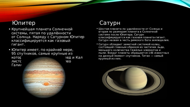 Юпитер Сатурн Крупнейшая планета Солнечной системы, пятая по удалённости от Солнца. Наряду с Сатурном Юпитер классифицируется как газовый гигант. Юпитер имеет, по крайней мере, 95 спутников, самые крупные из которых — Ио, Европа, Ганимед и Каллисто — были открыты Галилео Галилеем в 1610 году. Шестая планета по удалённости от Солнца и вторая по размерам планета в Солнечной системе после Юпитера. Сатурн классифицируется как газовая планета-гигант. Сатурн назван в честь римского бога земледелия. Сатурн обладает заметной системой колец, состоящей главным образом из частичек льда, меньшего количества тяжёлых элементов и пыли.  Вокруг планеты обращается 146 известных на данный момент спутников. Титан — самый крупный из них. 