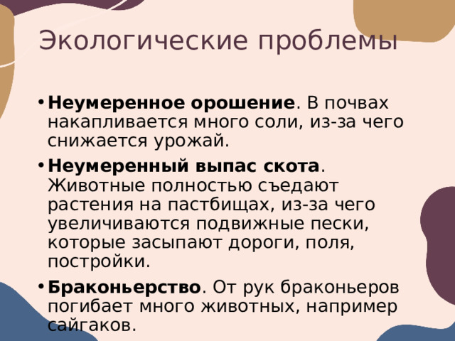 Экологические проблемы Неумеренное орошение . В почвах накапливается много соли, из-за чего снижается урожай.  Неумеренный выпас скота . Животные полностью съедают растения на пастбищах, из-за чего увеличиваются подвижные пески, которые засыпают дороги, поля, постройки.  Браконьерство . От рук браконьеров погибает много животных, например сайгаков.  