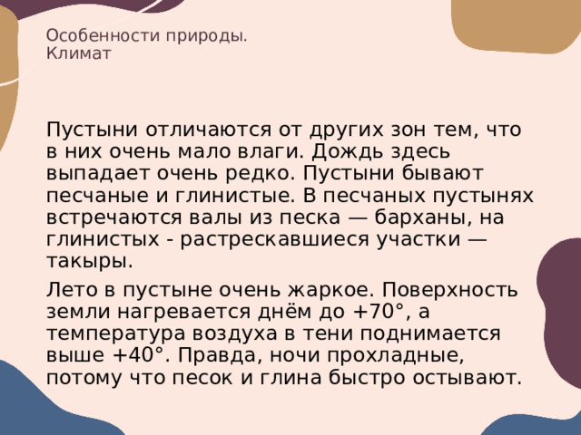 Особенности природы.  Климат Пустыни отличаются от других зон тем, что в них очень мало влаги. Дождь здесь выпадает очень редко. Пустыни бывают песчаные и глинистые. В песчаных пустынях встречаются валы из песка — барханы, на глинистых - растрескавшиеся участки — такыры. Лето в пустыне очень жаркое. Поверхность земли нагревается днём до +70°, а температура воздуха в тени поднимается выше +40°. Правда, ночи прохладные, потому что песок и глина быстро остывают. 