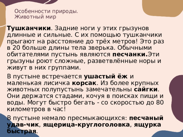 Особенности природы.  Животный мир Тушканчики . Задние ноги у этих грызунов длинные и сильные. С их помощью тушканчики прыгают на расстояние до трёх метров! Это раз в 20 больше длины тела зверька. Обычными обитателями пустынь являются песчанки. Эти грызуны роют сложные, разветвлённые норы и живут в них группами. В пустыне встречается ушастый ёж и маленькая лисичка корсак . Из более крупных животных полупустынь замечательны сайгки . Они держатся стадами, кочуя в поисках пищи и воды. Могут быстро бегать - со скоростью до 80 километров в час! В пустыне немало пресмыкающихся: песчаный удав-чик , ящерица-круглоголовка , ящурка быстрая . 