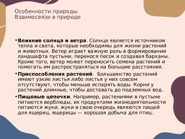 Особенности природы.  Взаимосвязи в природе Влияние солнца и ветра . Солнце является источником тепла и света, которые необходимы для жизни растений и животных. Ветер играет важную роль в формировании ландшафта пустыни, перенося песок и создавая барханы. Кроме того, ветер может переносить семена растений и помогать им распространяться на большие расстояния.  Приспособления растений .  Большинство растений имеют узкие листья либо листья у них совсем отсутствуют, чтобы меньше испарять воды. Корни у растений длинные, чтобы доставать до подземных вод.  Пищевые цепочки . Например, растениями в пустыне питаются верблюды, их продуктами жизнедеятельности питаются жуки, жуки в свою очередь являются пищей для ящериц, ящерицы — хорошая добыча для птиц.  
