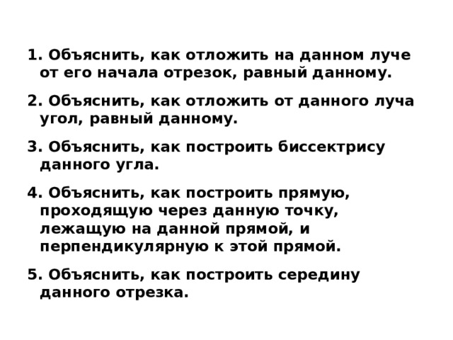 1. Объяснить, как отложить на данном луче от его начала отрезок, равный данному.  2. Объяснить, как отложить от данного луча угол, равный данному.  3. Объяснить, как построить биссектрису данного угла.  4. Объяснить, как построить прямую, проходящую через данную точку, лежащую на данной прямой, и перпендикулярную к этой прямой.  5. Объяснить, как построить середину данного отрезка. 