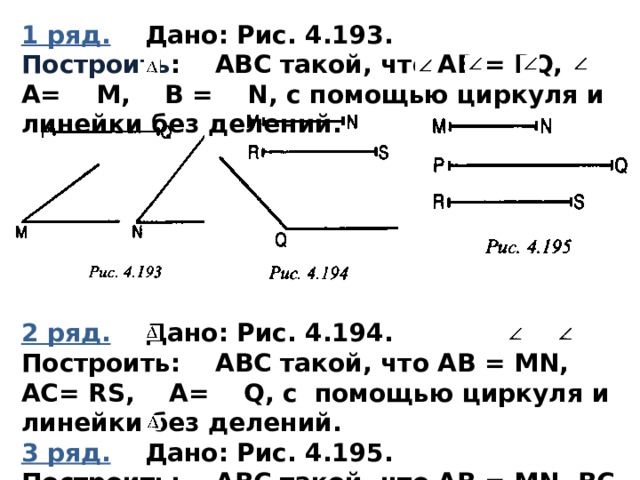 1 ряд.  Дано: Рис. 4.193. Построить : АВС такой, что АВ = PQ, A= М, В = N, с помощью циркуля и линейки без делений.       2 ряд.  Дано: Рис. 4.194. Построить: АВС такой, что АВ = MN, AC= RS, A= Q, с помощью циркуля и линейки без делений. 3 ряд.  Дано: Рис. 4.195. Построить: АВС такой, что АВ = MN, ВС = PQ, AC= RS, с помощью циркуля и линейки без делений. 