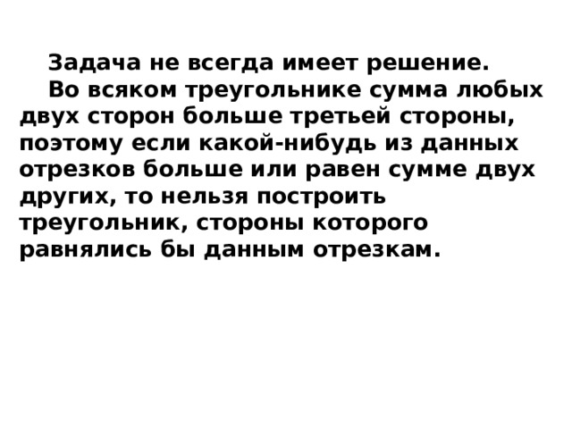 Задача не всегда имеет решение. Во всяком треугольнике сумма любых двух сторон больше третьей стороны, поэтому если какой-нибудь из данных отрезков больше или равен сумме двух других, то нельзя построить треугольник, стороны которого равнялись бы данным отрезкам. 