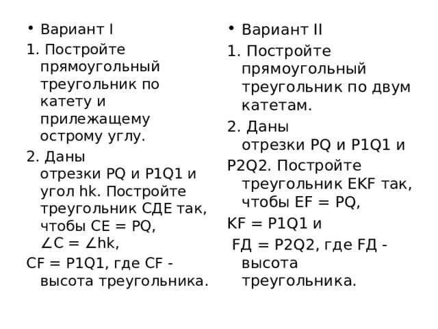 Вариант I Вариант II 1. Постройте прямоугольный треугольник по катету и прилежащему острому углу. 1. Постройте прямоугольный треугольник по двум катетам. 2. Даны отрезки PQ и P1Q1 и угол hk. Постройте треугольник СДЕ так, чтобы СЕ = PQ, ∠C = ∠hk,  2. Даны отрезки PQ и P1Q1 и  CF = P1Q1, где CF - высота треугольника. P2Q2. Постройте треугольник EKF так, чтобы EF = PQ,  KF = P1Q1 и   FД = P2Q2, где FД - высота треугольника. 