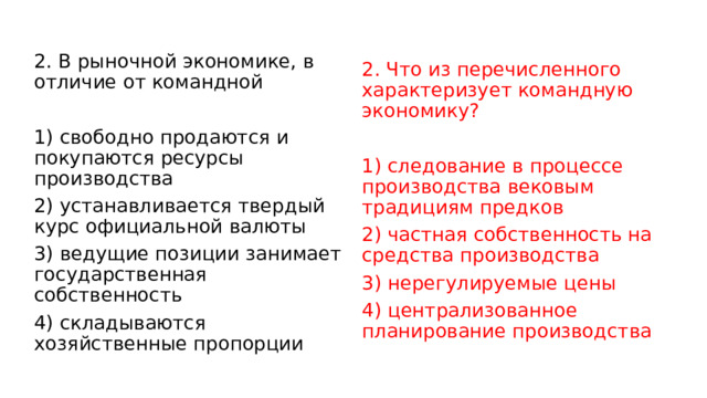 2. В рыночной экономике, в отличие от командной   1) свободно продаются и покупаются ресурсы производства 2) устанавливается твердый курс официальной валюты 3) ведущие позиции занимает государственная собственность 4) складываются хозяйственные пропорции 2. Что из пе­ре­чис­лен­но­го характеризует командную экономику?   1) следование в процессе производства вековым традициям предков 2) частная собственность на средства производства 3) нерегулируемые цены 4) централизованное планирование производства 