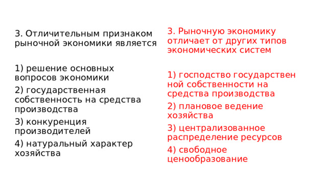 3. Рыночную экономику отличает от других типов экономических систем   1) господство государствен­ной собственности на средства производства 2) плановое ведение хозяйства 3) централизованное распределение ресурсов 4) свободное ценообразование 3. Отличительным признаком рыночной экономики является   1) решение основных вопросов экономики 2) государственная собственность на средства производства 3) конкуренция производителей 4) натуральный характер хозяйства 