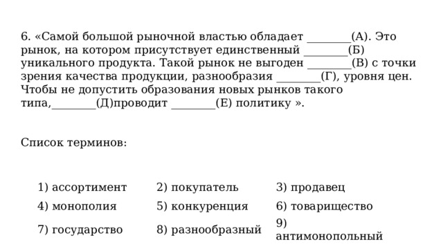 6. «Самой большой рыночной властью обладает ________(А). Это рынок, на котором присутствует единственный ________(Б) уникального продукта. Такой рынок не выгоден ________(В) с точки зрения качества продукции, разнообразия ________(Г), уровня цен. Чтобы не допустить образования новых рынков такого типа,________(Д)проводит ________(Е) политику ».     Список терминов:   1) ассортимент 4) монополия 2) покупатель 3) продавец 5) конкуренция 7) государство 6) товарищество 8) разнообразный 9) антимонопольный 