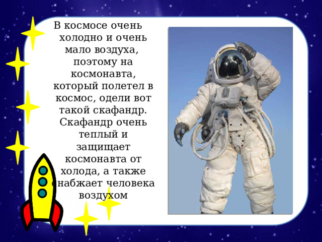 В космосе очень холодно и очень мало воздуха, поэтому на космонавта, который полетел в космос, одели вот такой скафандр. Скафандр очень теплый и защищает космонавта от холода, а также снабжает человека воздухом 