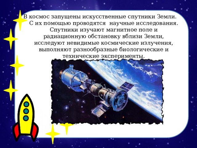 В космос запущены искусственные спутники Земли. С их помощью проводятся научные исследования. Спутники изучают магнитное поле и радиационную обстановку вблизи Земли, исследуют невидимые космические излучения, выполняют разнообразные биологические и технические эксперименты. 