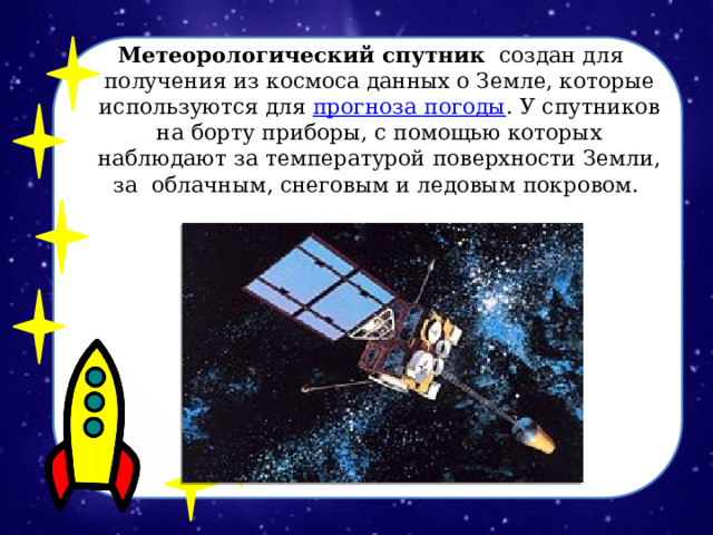 Метеорологический спутник   создан для получения из космоса данных о Земле, которые используются для  прогноза погоды . У спутников на борту приборы, с помощью которых наблюдают за температурой поверхности Земли, за облачным, снеговым и ледовым покровом.  
