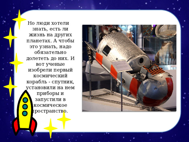 Но люди хотели знать, есть ли жизнь на других планетах. А чтобы это узнать, надо обязательно долететь до них. И вот ученые изобрели первый космический корабль - спутник, установили на нем приборы и запустили в космическое пространство. 