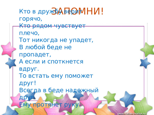 ЗАПОМНИ! Кто в дружбу верит горячо,  Кто рядом чувствует плечо,  Тот никогда не упадет,  В любой беде не пропадет, А если и споткнется вдруг.  То встать ему поможет друг!  Всегда в беде надежный друг  Ему протянет руку. 