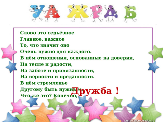 Слово это серьёзное Главное, важное То, что значит оно Очень нужно для каждого. В нём отношения, основанные на доверии, На тепле и радости, На заботе и привязанности, На верности и преданности. В нём стремленье Другому быть нужным. Что же это? Конечно, Дружба ! 