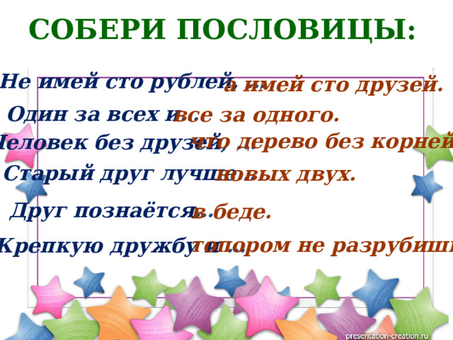 СОБЕРИ ПОСЛОВИЦЫ:  Не имей сто рублей, …  а имей сто друзей. Один за всех и … все за одного. что дерево без корней. Человек без друзей , ... Старый друг лучше … новых двух. Друг познаётся … в беде. топором не разрубишь. Крепкую дружбу и …  