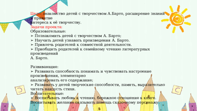 Цель : знакомство детей с творчеством А.Барто, расширение знаний и привитие интереса к её творчеству. Задачи проекта: Образовательные: ➢ Познакомить детей с творчеством А. Барто; ➢ Научить детей узнавать произведения А. Барто. ➢ Привлечь родителей к совместной деятельности. ➢ Приобщить родителей к семейному чтению литературных произведений А. Барто. Развивающие: ➢ Развивать способность понимать и чувствовать настроение произведения, элементарно анализировать его содержание; ➢ Развивать у детей творческие способности, память, выразительно читать наизусть стихи. Воспитательные: ➢ Воспитывать любовь к чтению, бережное отношение к книге. Воспитывать желание оказывать помощь сказочному персонажу. 