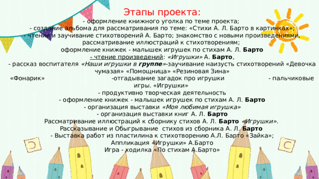 Этапы проекта:  - оформление книжного уголка по теме проекта;  - создание альбома для рассматривания по теме: «Стихи А. Л. Барто в картинках»;  - чтение и заучивание стихотворений А. Барто; знакомство с новыми произведениями, рассматривание иллюстраций к стихотворениям;  оформление книжек - малышек игрушек по стихам А. Л.  Барто  - чтение произведений :  «Игрушки»  А.  Барто ,  - рассказ воспитателя  «Наши игрушки в  группе » -заучивание наизусть стихотворений «Девочка чумазая» «Помощница» «Резиновая Зина»  «Фонарик» -отгадывание загадок про игрушки - пальчиковые игры. «Игрушки»  - продуктивно творческая деятельность  - оформление книжек - малышек игрушек по стихам А. Л.  Барто  - организация выставки  «Моя любимая игрушка»  - организация выставки книг А. Л.  Барто  Рассматривание иллюстраций к сборнику стихов А. Л.  Барто  «Игрушки» .  Рассказывание и Обыгрывание стихов из сборника А. Л.  Барто   - Выставка работ из пластилина к стихотворению А.Л. Барто «Зайка»;  Аппликация «Игрушки» А.Барто  Игра - ходилка «По стихам А.Барто»      