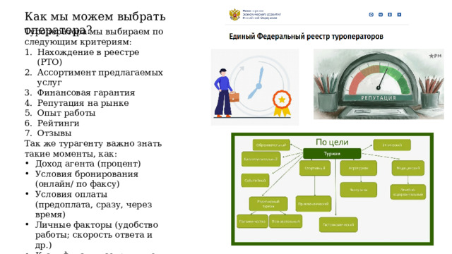 Как мы можем выбрать оператора? Туроператора мы выбираем по следующим критериям: Нахождение в реестре (РТО) Ассортимент предлагаемых услуг Финансовая гарантия Репутация на рынке Опыт работы Рейтинги Отзывы Так же турагенту важно знать такие моменты, как: Доход агента (процент) Условия бронирования (онлайн/ по факсу) Условия оплаты (предоплата, сразу, через время) Личные факторы (удобство работы; скорость ответа и др.) Квалификация сотрудников Прозрачность ценовой политики (отсутствие непонятных переплат) 