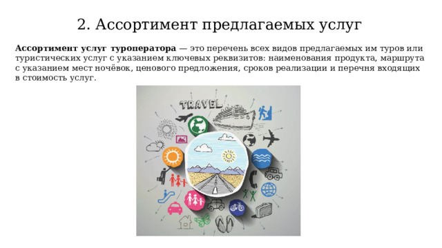 2. Ассортимент предлагаемых услуг Ассортимент услуг туроператора  — это перечень всех видов предлагаемых им туров или туристических услуг с указанием ключевых реквизитов: наименования продукта, маршрута с указанием мест ночёвок, ценового предложения, сроков реализации и перечня входящих в стоимость услуг.  
