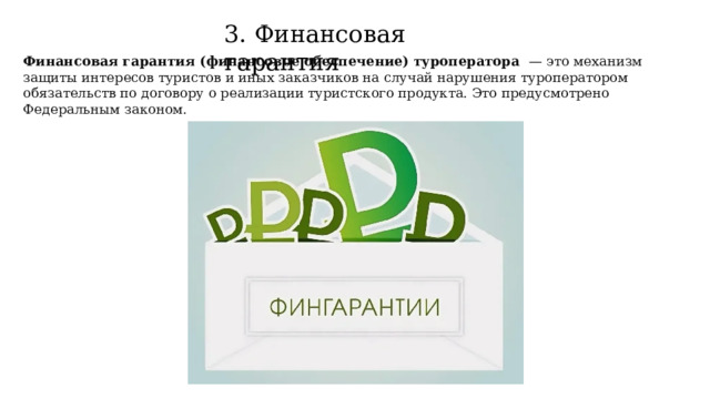 3. Финансовая гарантия Финансовая гарантия (финансовое обеспечение) туроператора  — это механизм защиты интересов туристов и иных заказчиков на случай нарушения туроператором обязательств по договору о реализации туристского продукта. Это предусмотрено Федеральным законом. 