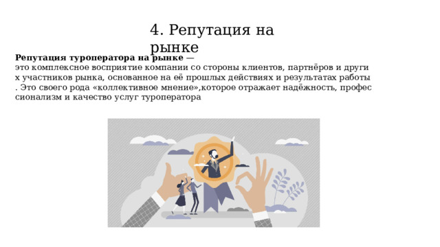 4. Репутация на рынке Репутация туроператора на рынке  — это комплексное восприятие компании со стороны клиентов, партнёров и других участников рынка, основанное на её прошлых действиях и результатах работы. Это своего рода «коллективное мнение»,которое отражает надёжность, профессионализм и качество услуг туроператора 