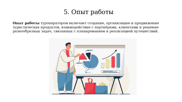 5. Опыт работы Опыт работы туроператором включает создание, организацию и продвижение туристических продуктов, взаимодействие с партнёрами, клиентами и решение разнообразных задач, связанных с планированием и реализацией путешествий. 