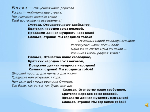 Россия — священная наша держава, Россия — любимая наша страна. Могучая воля, великая слава — Твоё достоянье на все времена!  Славься, Отечество наше свободное,  Братских народов союз вековой,  Предками данная мудрость народная!  Славься, страна! Мы гордимся тобой!  От южных морей до полярного края  Раскинулись наши леса и поля.  Одна ты на свете! Одна ты такая —  Хранимая Богом родная земля!  Славься, Отечество наше свободное,  Братских народов союз вековой,  Предками данная мудрость народная!  Славься, страна! Мы гордимся тобой! Широкий простор для мечты и для жизни Грядущие нам открывают года. Нам силу даёт наша верность Отчизне. Так было, так есть и так будет всегда!  Славься, Отечество наше свободное,  Братских народов союз вековой,  Предками данная мудрость народная!  Славься, страна! Мы гордимся тобой!  