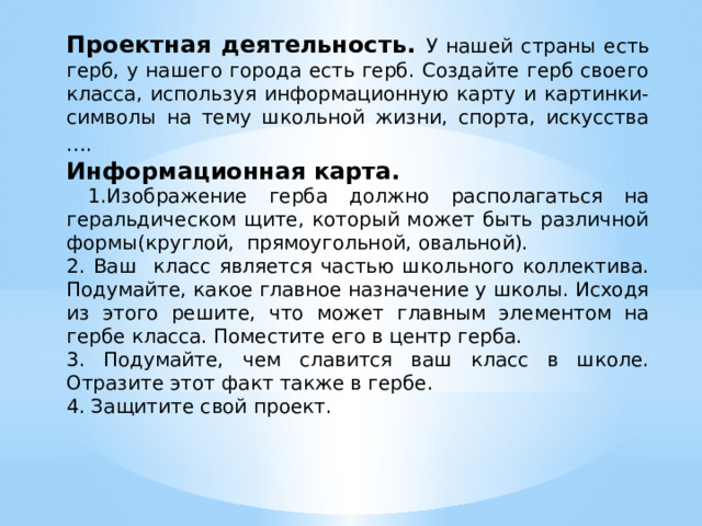 Проектная деятельность. У нашей страны есть герб, у нашего города есть герб. Создайте герб своего класса, используя информационную карту и картинки- символы на тему школьной жизни, спорта, искусства ….  Информационная карта.  1.Изображение герба должно располагаться на геральдическом щите, который может быть различной формы(круглой, прямоугольной, овальной). 2. Ваш класс является частью школьного коллектива. Подумайте, какое главное назначение у школы. Исходя из этого решите, что может главным элементом на гербе класса. Поместите его в центр герба. 3. Подумайте, чем славится ваш класс в школе. Отразите этот факт также в гербе. 4. Защитите свой проект.                                б 