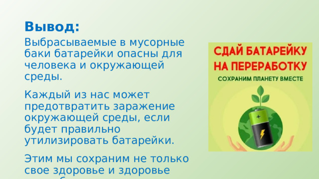 Вывод: Выбрасываемые в мусорные баки батарейки опасны для человека и окружающей среды. Каждый из нас может предотвратить заражение окружающей среды, если будет правильно утилизировать батарейки. Этим мы сохраним не только свое здоровье и здоровье своих близких, но и спасем будущее поколение! 